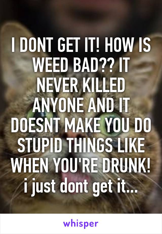 I DONT GET IT! HOW IS WEED BAD?? IT NEVER KILLED ANYONE AND IT DOESNT MAKE YOU DO STUPID THINGS LIKE WHEN YOU'RE DRUNK! i just dont get it...