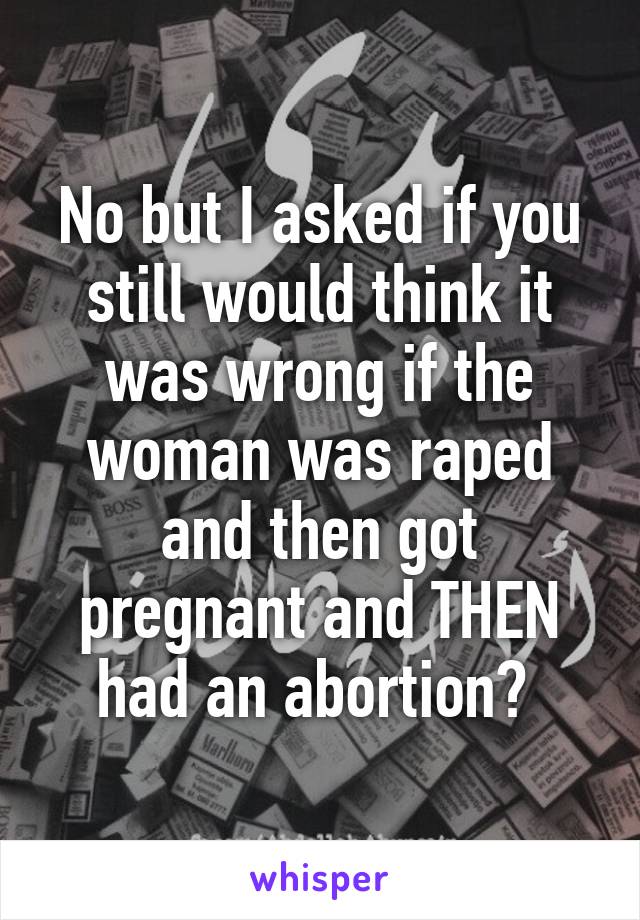 No but I asked if you still would think it was wrong if the woman was raped and then got pregnant and THEN had an abortion? 