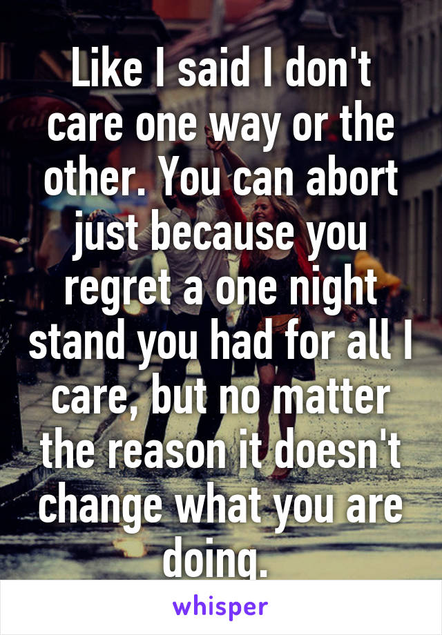 Like I said I don't care one way or the other. You can abort just because you regret a one night stand you had for all I care, but no matter the reason it doesn't change what you are doing. 