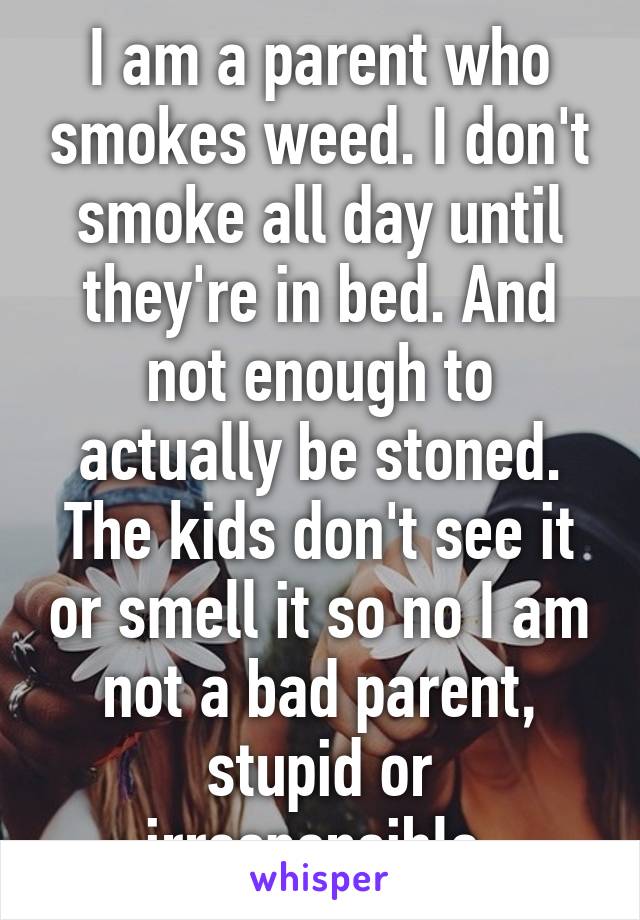 I am a parent who smokes weed. I don't smoke all day until they're in bed. And not enough to actually be stoned. The kids don't see it or smell it so no I am not a bad parent, stupid or irresponsible 