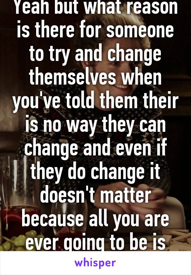 Yeah but what reason is there for someone to try and change themselves when you've told them their is no way they can change and even if they do change it doesn't matter because all you are ever going to be is your mistake? 