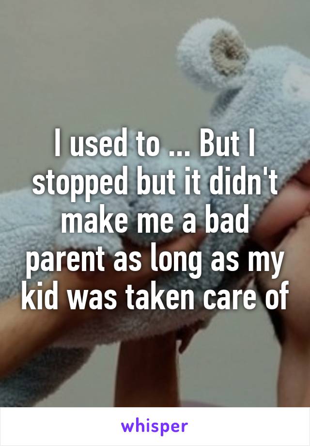 I used to ... But I stopped but it didn't make me a bad parent as long as my kid was taken care of