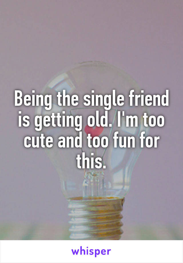 Being the single friend is getting old. I'm too cute and too fun for this.