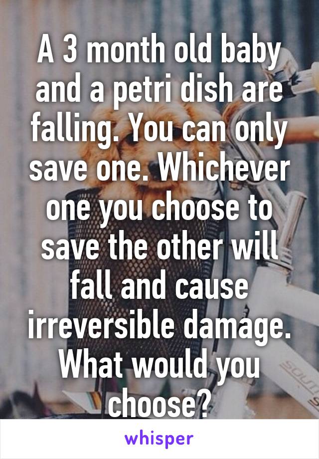 A 3 month old baby and a petri dish are falling. You can only save one. Whichever one you choose to save the other will fall and cause irreversible damage. What would you choose?