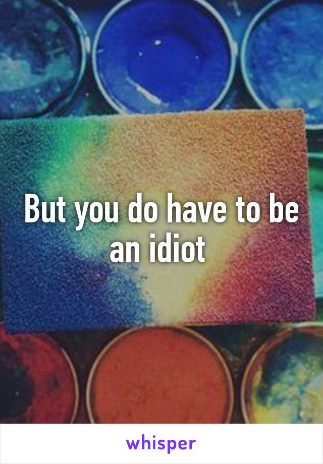 But you do have to be an idiot 