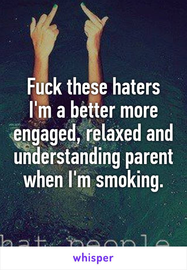 Fuck these haters
I'm a better more engaged, relaxed and understanding parent when I'm smoking.