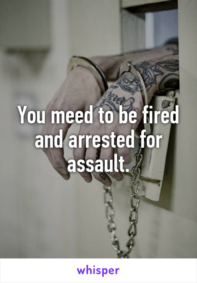 You meed to be fired and arrested for assault.