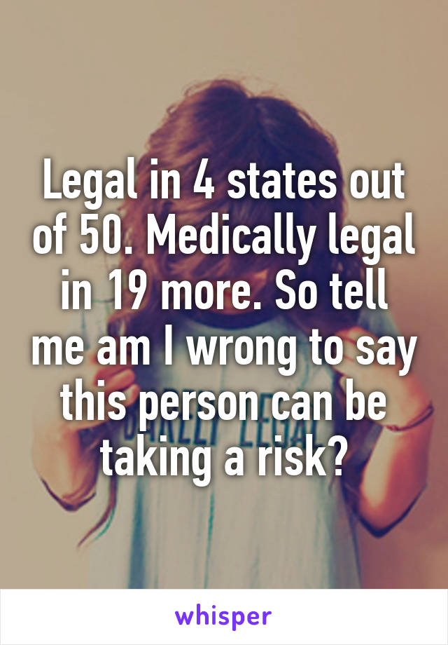 Legal in 4 states out of 50. Medically legal in 19 more. So tell me am I wrong to say this person can be taking a risk?