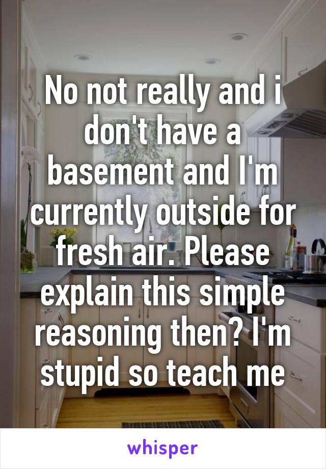 No not really and i don't have a basement and I'm currently outside for fresh air. Please explain this simple reasoning then? I'm stupid so teach me