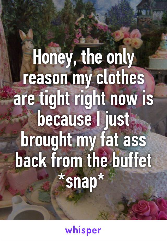 Honey, the only reason my clothes are tight right now is because I just brought my fat ass back from the buffet
*snap* 