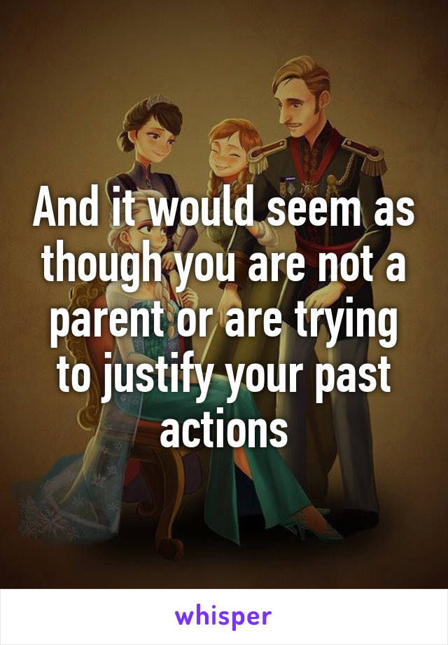 And it would seem as though you are not a parent or are trying to justify your past actions