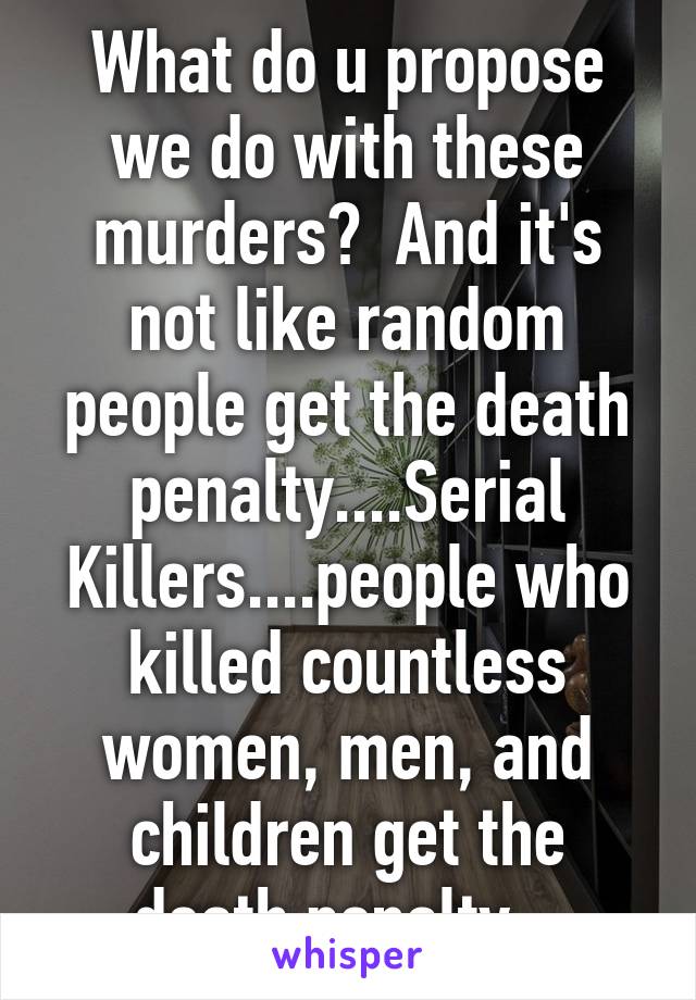 What do u propose we do with these murders?  And it's not like random people get the death penalty....Serial Killers....people who killed countless women, men, and children get the death penalty.  