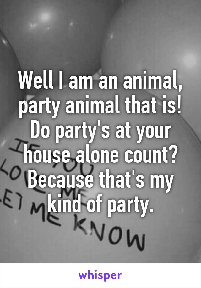 Well I am an animal, party animal that is!
Do party's at your house alone count? Because that's my kind of party.