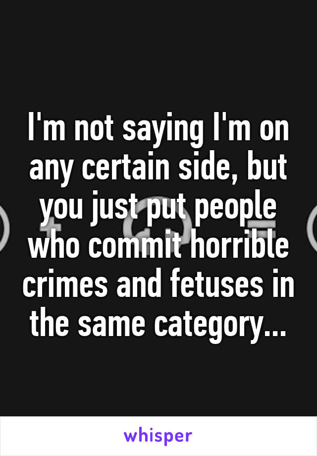 I'm not saying I'm on any certain side, but you just put people who commit horrible crimes and fetuses in the same category...