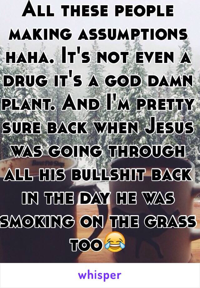 All these people making assumptions haha. It's not even a drug it's a god damn plant. And I'm pretty sure back when Jesus was going through all his bullshit back in the day he was smoking on the grass too😂