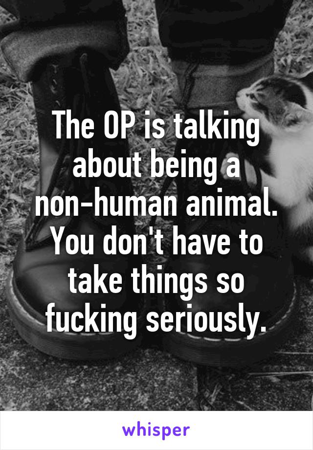 The OP is talking about being a non-human animal. You don't have to take things so fucking seriously.