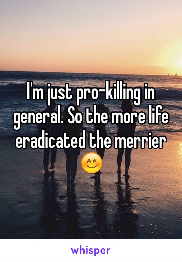 I'm just pro-killing in general. So the more life eradicated the merrier 😊