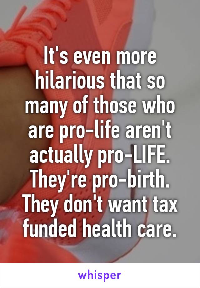 It's even more hilarious that so many of those who are pro-life aren't actually pro-LIFE. They're pro-birth. They don't want tax funded health care.