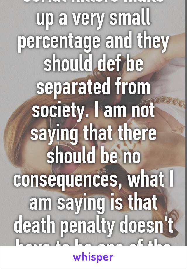 Serial killers make up a very small percentage and they should def be separated from society. I am not saying that there should be no consequences, what I am saying is that death penalty doesn't have to be one of the consequences.