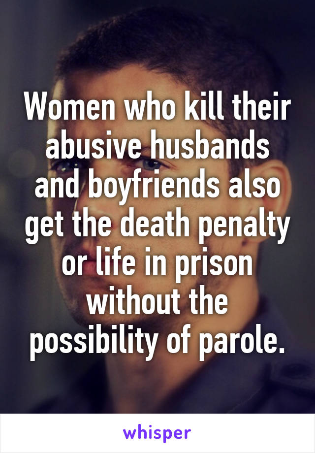 Women who kill their abusive husbands and boyfriends also get the death penalty or life in prison without the possibility of parole.