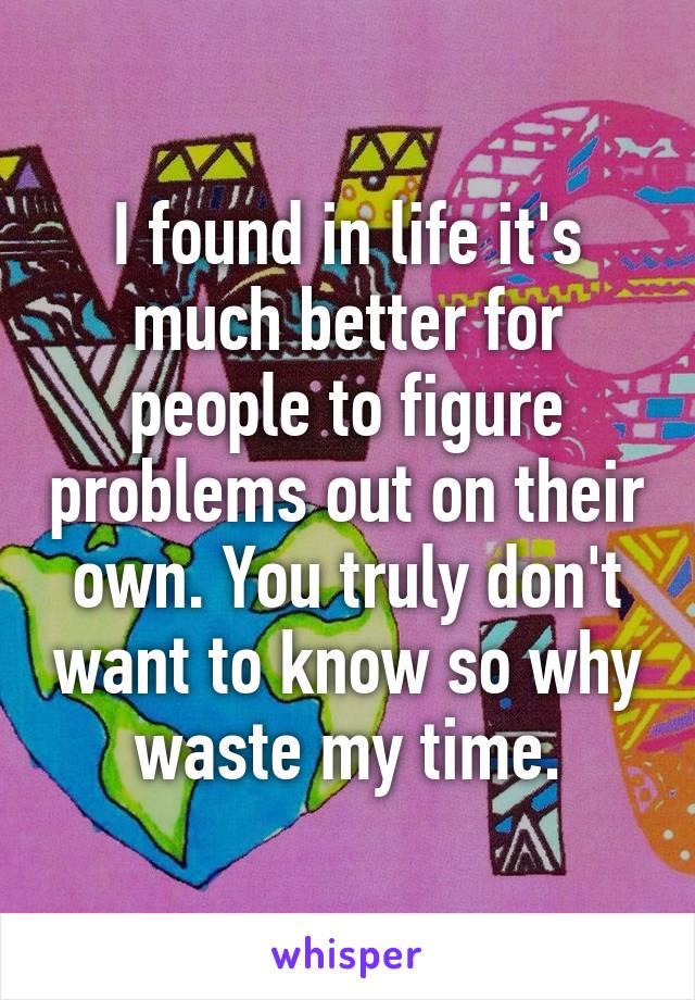 I found in life it's much better for people to figure problems out on their own. You truly don't want to know so why waste my time.