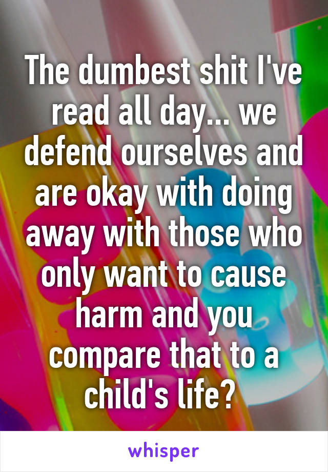 The dumbest shit I've read all day... we defend ourselves and are okay with doing away with those who only want to cause harm and you compare that to a child's life? 