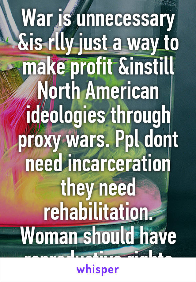 War is unnecessary &is rlly just a way to make profit &instill North American ideologies through proxy wars. Ppl dont need incarceration they need rehabilitation. Woman should have reproductive rights