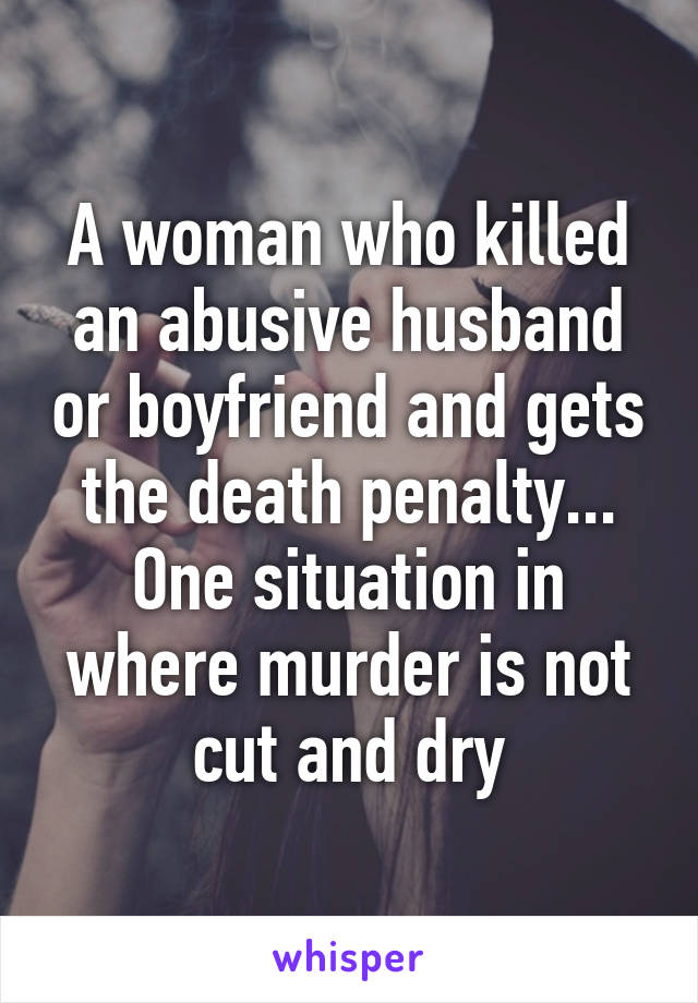 A woman who killed an abusive husband or boyfriend and gets the death penalty... One situation in where murder is not cut and dry