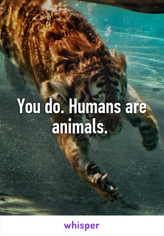 You do. Humans are animals. 