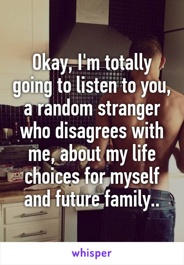 Okay, I'm totally going to listen to you, a random stranger who disagrees with me, about my life choices for myself and future family..