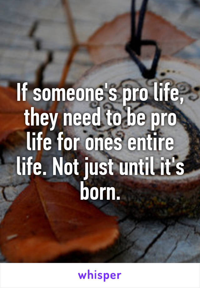 If someone's pro life, they need to be pro life for ones entire life. Not just until it's born.