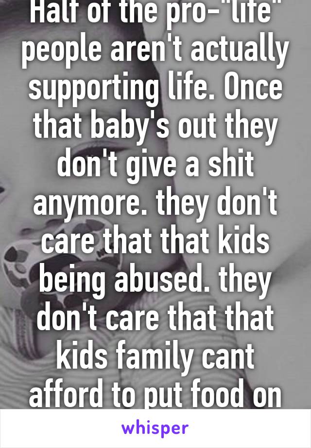 Half of the pro-"life" people aren't actually supporting life. Once that baby's out they don't give a shit anymore. they don't care that that kids being abused. they don't care that that kids family cant afford to put food on the table.