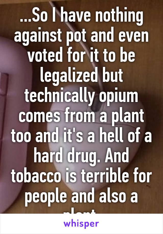 ...So I have nothing against pot and even voted for it to be legalized but technically opium comes from a plant too and it's a hell of a hard drug. And tobacco is terrible for people and also a plant.