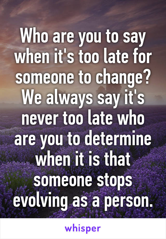 Who are you to say when it's too late for someone to change? We always say it's never too late who are you to determine when it is that someone stops evolving as a person.