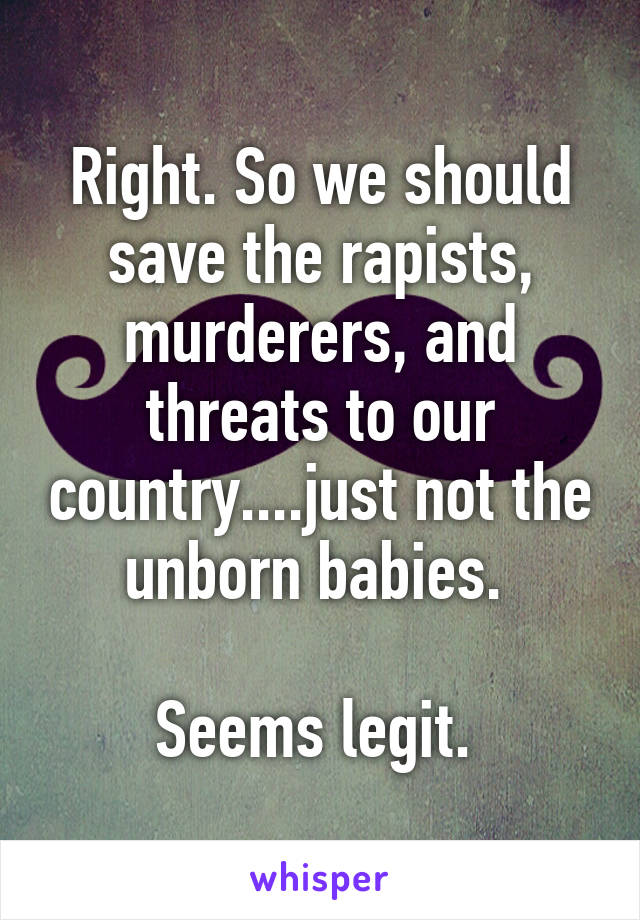 Right. So we should save the rapists, murderers, and threats to our country....just not the unborn babies. 

Seems legit. 