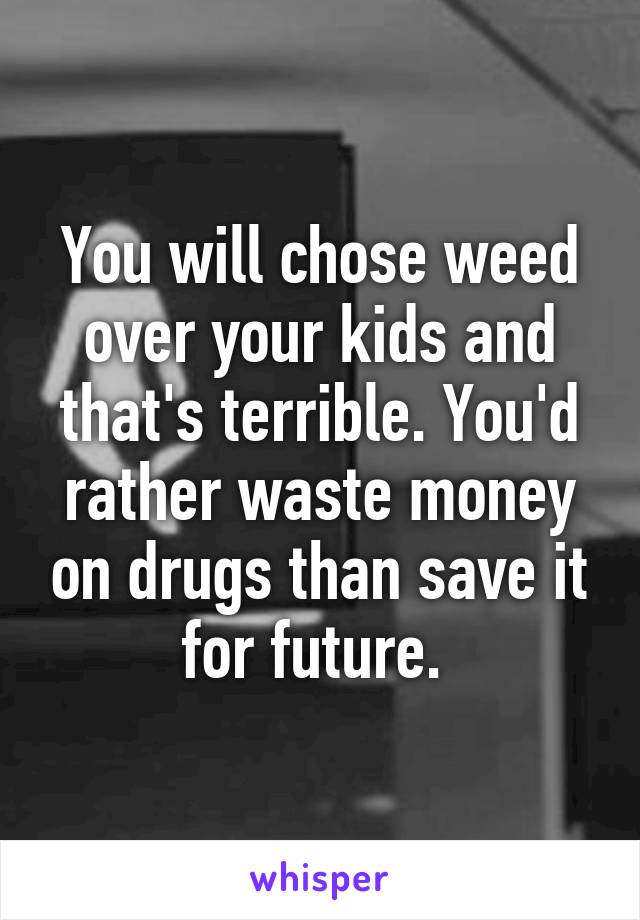 You will chose weed over your kids and that's terrible. You'd rather waste money on drugs than save it for future. 