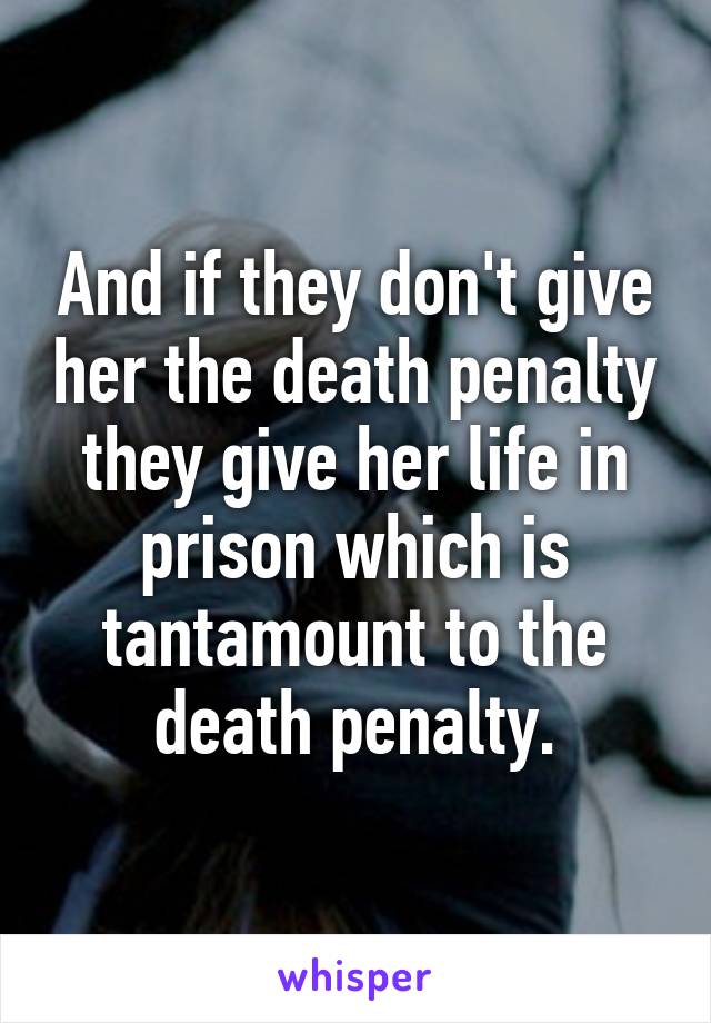 And if they don't give her the death penalty they give her life in prison which is tantamount to the death penalty.