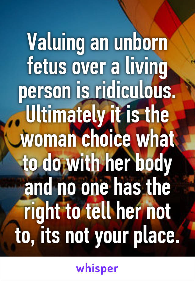 Valuing an unborn fetus over a living person is ridiculous. Ultimately it is the woman choice what to do with her body and no one has the right to tell her not to, its not your place.