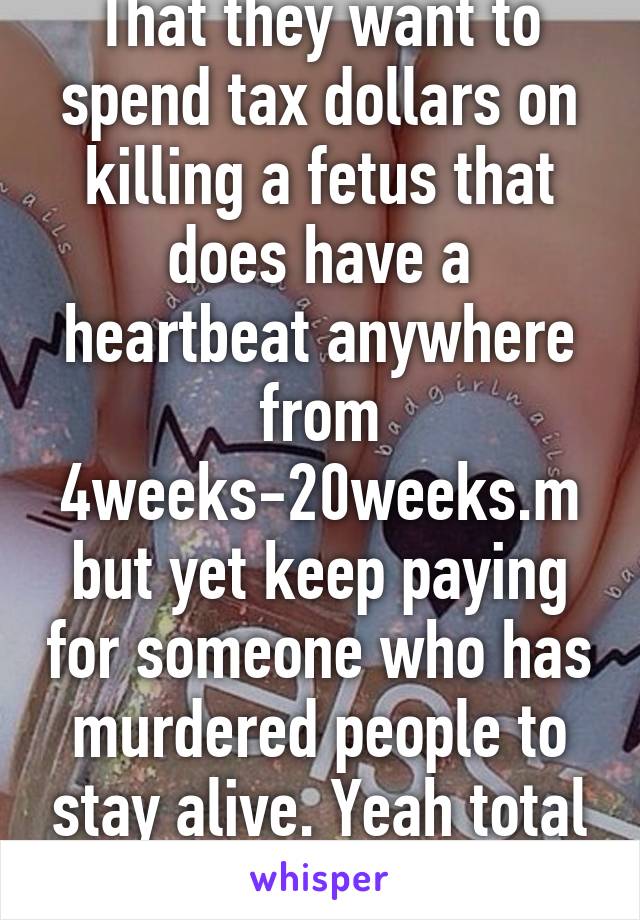 That they want to spend tax dollars on killing a fetus that does have a heartbeat anywhere from 4weeks-20weeks.m but yet keep paying for someone who has murdered people to stay alive. Yeah total sense....