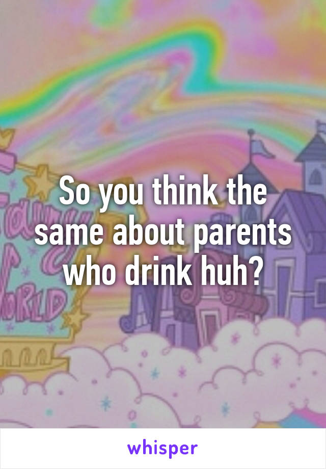 So you think the same about parents who drink huh?