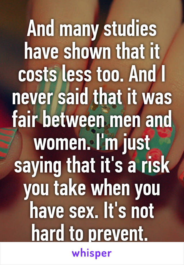 And many studies have shown that it costs less too. And I never said that it was fair between men and women. I'm just saying that it's a risk you take when you have sex. It's not hard to prevent. 