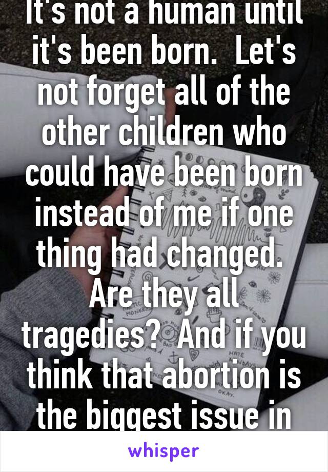 It's not a human until it's been born.  Let's not forget all of the other children who could have been born instead of me if one thing had changed.  Are they all tragedies?  And if you think that abortion is the biggest issue in our country...