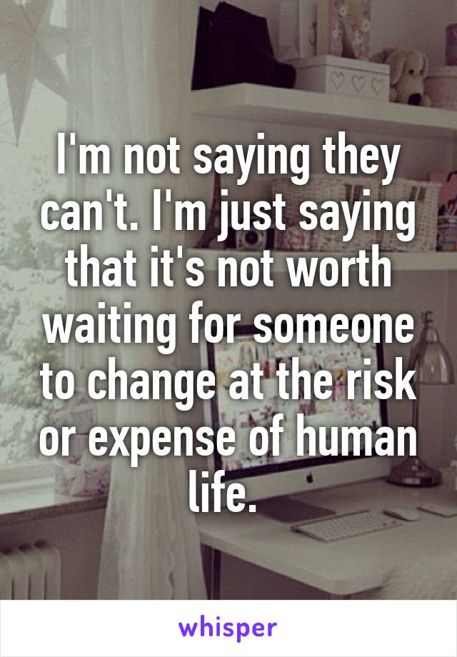 I'm not saying they can't. I'm just saying that it's not worth waiting for someone to change at the risk or expense of human life. 