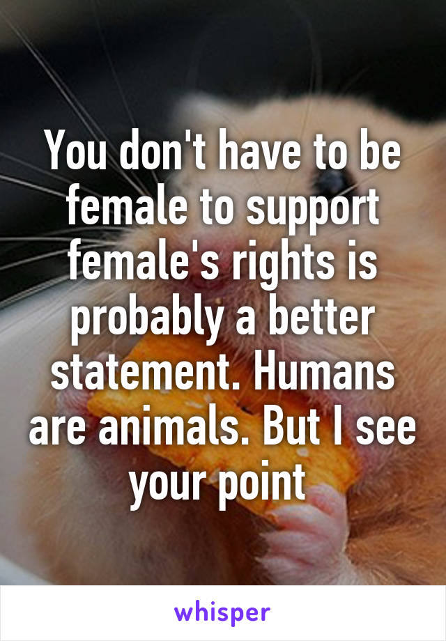 You don't have to be female to support female's rights is probably a better statement. Humans are animals. But I see your point 