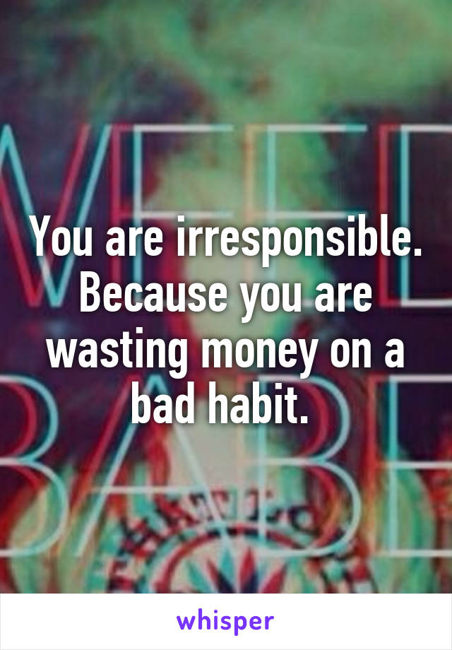 You are irresponsible. Because you are wasting money on a bad habit. 