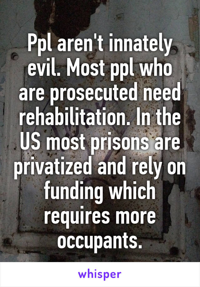 Ppl aren't innately evil. Most ppl who are prosecuted need rehabilitation. In the US most prisons are privatized and rely on funding which requires more occupants.