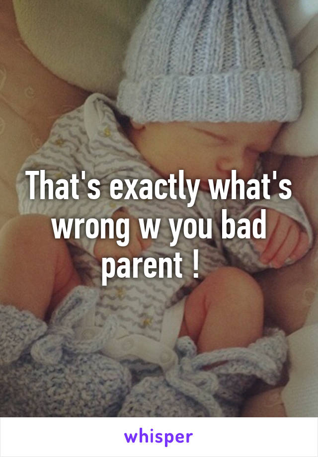 That's exactly what's wrong w you bad parent !  