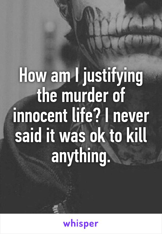 How am I justifying the murder of innocent life? I never said it was ok to kill anything.