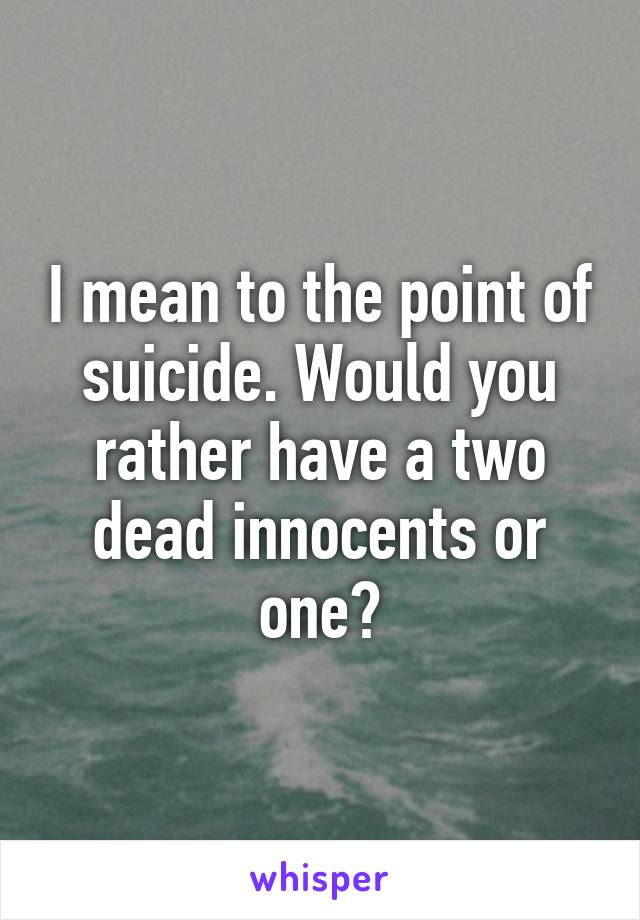 I mean to the point of suicide. Would you rather have a two dead innocents or one?