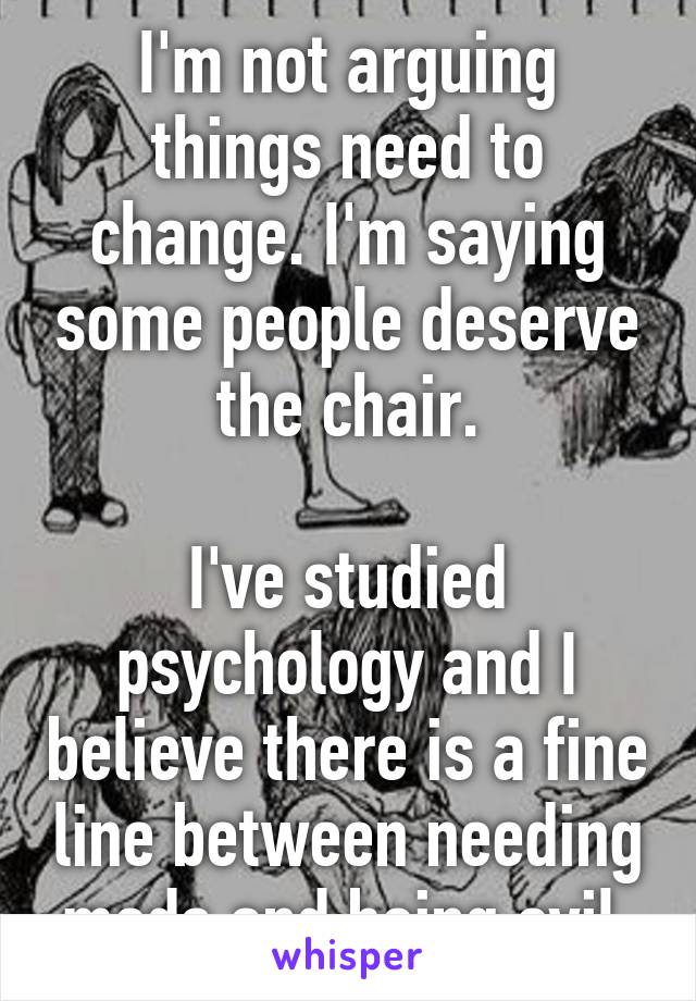 I'm not arguing things need to change. I'm saying some people deserve the chair.

I've studied psychology and I believe there is a fine line between needing meds and being evil.